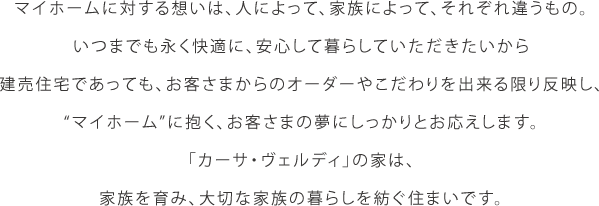 マイホームに対する想いは、人によって、家族によって、それぞれ違うもの。いつまでも永く快適に、安心して暮らしていただきたいから健売住宅であっても、お客さまからのオーダーやこだわりを出来る限り反映し、マイホームに抱く、お客さまの夢にしっかりとお応えします。カーサヴェルディの家は、家族を育み、大切な家族の暮らしを紡ぐ住まいです。